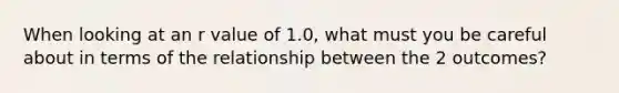 When looking at an r value of 1.0, what must you be careful about in terms of the relationship between the 2 outcomes?