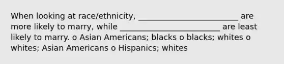 When looking at race/ethnicity, _________________________ are more likely to marry, while _________________________ are least likely to marry. o Asian Americans; blacks o blacks; whites o whites; Asian Americans o Hispanics; whites