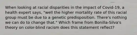 When looking at racial disparities in the impact of Covid-19, a health expert says, "well the higher mortality rate of this racial group must be due to a genetic predisposition. There's nothing we can do to change that." Which frame from Bonilla-Silva's theory on color-blind racism does this statement reflect?