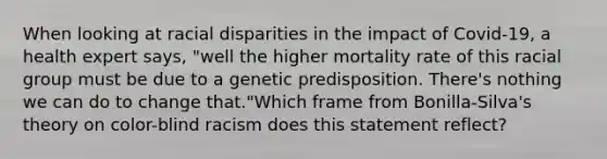 When looking at <a href='https://www.questionai.com/knowledge/kUEAc9AjsM-racial-disparities' class='anchor-knowledge'>racial disparities</a> in the impact of Covid-19, a health expert says, "well the higher mortality rate of this racial group must be due to a genetic predisposition. There's nothing we can do to change that."Which frame from Bonilla-Silva's theory on color-blind racism does this statement reflect?