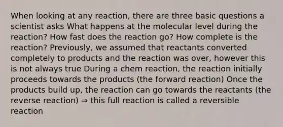 When looking at any reaction, there are three basic questions a scientist asks What happens at the molecular level during the reaction? How fast does the reaction go? How complete is the reaction? Previously, we assumed that reactants converted completely to products and the reaction was over, however this is not always true During a chem reaction, the reaction initially proceeds towards the products (the forward reaction) Once the products build up, the reaction can go towards the reactants (the reverse reaction) ⇒ this full reaction is called a reversible reaction