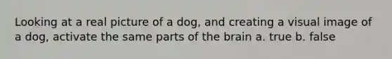 Looking at a real picture of a dog, and creating a visual image of a dog, activate the same parts of the brain a. true b. false