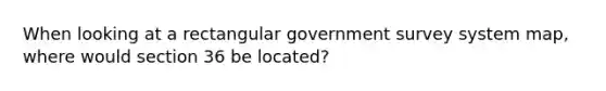 When looking at a rectangular government survey system map, where would section 36 be located?