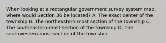 When looking at a rectangular government survey system map, where would Section 36 be located? A. The exact center of the township B. The northeastern-most section of the township C. The southeastern-most section of the township D. The southwestern-most section of the township