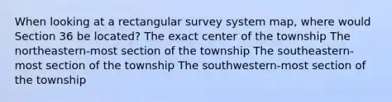 When looking at a rectangular survey system map, where would Section 36 be located? The exact center of the township The northeastern-most section of the township The southeastern-most section of the township The southwestern-most section of the township