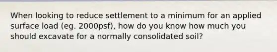 When looking to reduce settlement to a minimum for an applied surface load (eg. 2000psf), how do you know how much you should excavate for a normally consolidated soil?