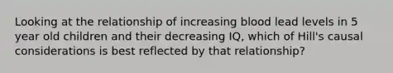 Looking at the relationship of increasing blood lead levels in 5 year old children and their decreasing IQ, which of Hill's causal considerations is best reflected by that relationship?