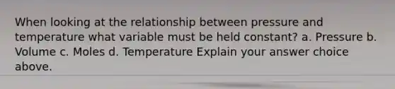 When looking at the relationship between pressure and temperature what variable must be held constant? a. Pressure b. Volume c. Moles d. Temperature Explain your answer choice above.