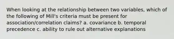 When looking at the relationship between two variables, which of the following of Mill's criteria must be present for association/correlation claims? a. covariance b. temporal precedence c. ability to rule out alternative explanations