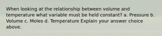 When looking at the relationship between volume and temperature what variable must be held constant? a. Pressure b. Volume c. Moles d. Temperature Explain your answer choice above.