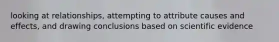 looking at relationships, attempting to attribute causes and effects, and drawing conclusions based on scientific evidence