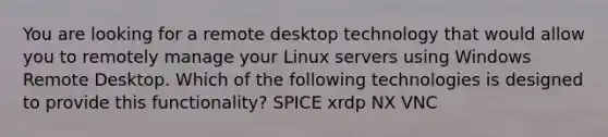 You are looking for a remote desktop technology that would allow you to remotely manage your Linux servers using Windows Remote Desktop. Which of the following technologies is designed to provide this functionality? SPICE xrdp NX VNC