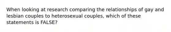 When looking at research comparing the relationships of gay and lesbian couples to heterosexual couples, which of these statements is FALSE?