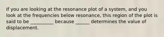 If you are looking at the resonance plot of a system, and you look at the frequencies below resonance, this region of the plot is said to be __________ because ______ determines the value of displacement.