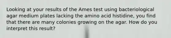 Looking at your results of the Ames test using bacteriological agar medium plates lacking the amino acid histidine, you find that there are many colonies growing on the agar. How do you interpret this result?