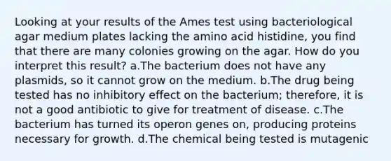 Looking at your results of the Ames test using bacteriological agar medium plates lacking the amino acid histidine, you find that there are many colonies growing on the agar. How do you interpret this result? a.The bacterium does not have any plasmids, so it cannot grow on the medium. b.The drug being tested has no inhibitory effect on the bacterium; therefore, it is not a good antibiotic to give for treatment of disease. c.The bacterium has turned its operon genes on, producing proteins necessary for growth. d.The chemical being tested is mutagenic