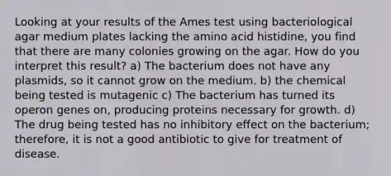 Looking at your results of the Ames test using bacteriological agar medium plates lacking the amino acid histidine, you find that there are many colonies growing on the agar. How do you interpret this result? a) The bacterium does not have any plasmids, so it cannot grow on the medium. b) the chemical being tested is mutagenic c) The bacterium has turned its operon genes on, producing proteins necessary for growth. d) The drug being tested has no inhibitory effect on the bacterium; therefore, it is not a good antibiotic to give for treatment of disease.