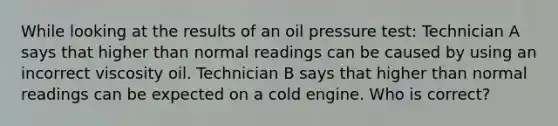 While looking at the results of an oil pressure test: Technician A says that higher than normal readings can be caused by using an incorrect viscosity oil. Technician B says that higher than normal readings can be expected on a cold engine. Who is correct?