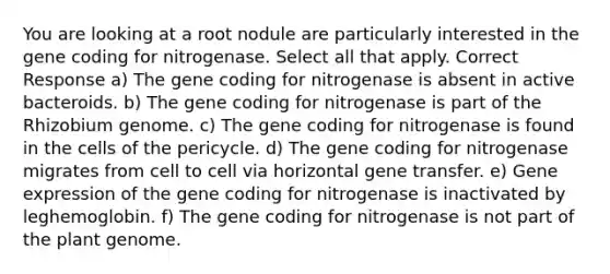 You are looking at a root nodule are particularly interested in the gene coding for nitrogenase. Select all that apply. Correct Response a) The gene coding for nitrogenase is absent in active bacteroids. b) The gene coding for nitrogenase is part of the Rhizobium genome. c) The gene coding for nitrogenase is found in the cells of the pericycle. d) The gene coding for nitrogenase migrates from cell to cell via horizontal gene transfer. e) Gene expression of the gene coding for nitrogenase is inactivated by leghemoglobin. f) The gene coding for nitrogenase is not part of the plant genome.