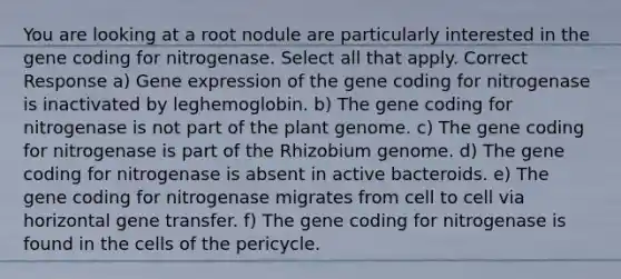 You are looking at a root nodule are particularly interested in the gene coding for nitrogenase. Select all that apply. Correct Response a) Gene expression of the gene coding for nitrogenase is inactivated by leghemoglobin. b) The gene coding for nitrogenase is not part of the plant genome. c) The gene coding for nitrogenase is part of the Rhizobium genome. d) The gene coding for nitrogenase is absent in active bacteroids. e) The gene coding for nitrogenase migrates from cell to cell via horizontal gene transfer. f) The gene coding for nitrogenase is found in the cells of the pericycle.