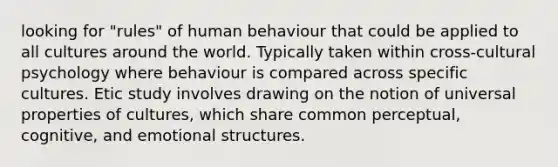 looking for "rules" of human behaviour that could be applied to all cultures around the world. Typically taken within cross-cultural psychology where behaviour is compared across specific cultures. Etic study involves drawing on the notion of universal properties of cultures, which share common perceptual, cognitive, and emotional structures.