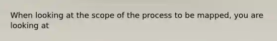 When looking at the scope of the process to be mapped, you are looking at