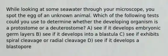 While looking at some seawater through your microscope, you spot the egg of an unknown animal. Which of the following tests could you use to determine whether the developing organism is a protostome or a deuterostome? A) see if it develops embryonic germ layers B) see if it develops into a blastula C) see if exhibits spiral cleavage or radial cleavage D) see if it develops a blastopore