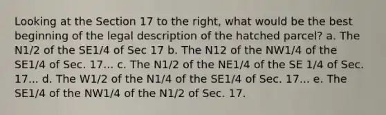 Looking at the Section 17 to the right, what would be the best beginning of the legal description of the hatched parcel? a. The N1/2 of the SE1/4 of Sec 17 b. The N12 of the NW1/4 of the SE1/4 of Sec. 17... c. The N1/2 of the NE1/4 of the SE 1/4 of Sec. 17... d. The W1/2 of the N1/4 of the SE1/4 of Sec. 17... e. The SE1/4 of the NW1/4 of the N1/2 of Sec. 17.