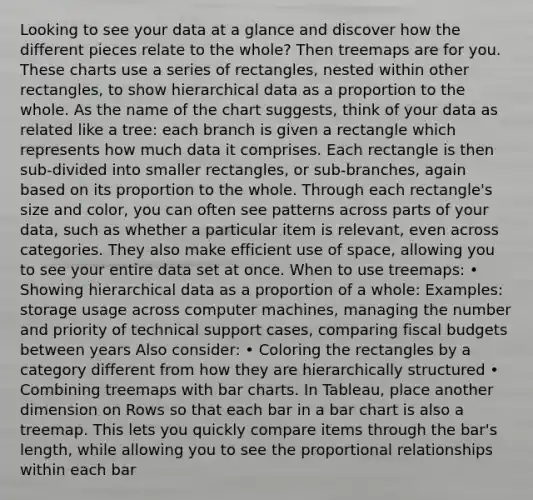 Looking to see your data at a glance and discover how the different pieces relate to the whole? Then treemaps are for you. These charts use a series of rectangles, nested within other rectangles, to show hierarchical data as a proportion to the whole. As the name of the chart suggests, think of your data as related like a tree: each branch is given a rectangle which represents how much data it comprises. Each rectangle is then sub-divided into smaller rectangles, or sub-branches, again based on its proportion to the whole. Through each rectangle's size and color, you can often see patterns across parts of your data, such as whether a particular item is relevant, even across categories. They also make efficient use of space, allowing you to see your entire data set at once. When to use treemaps: • Showing hierarchical data as a proportion of a whole: Examples: storage usage across computer machines, managing the number and priority of technical support cases, comparing fiscal budgets between years Also consider: • Coloring the rectangles by a category different from how they are hierarchically structured • Combining treemaps with bar charts. In Tableau, place another dimension on Rows so that each bar in a bar chart is also a treemap. This lets you quickly compare items through the bar's length, while allowing you to see the proportional relationships within each bar