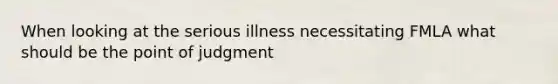 When looking at the serious illness necessitating FMLA what should be the point of judgment