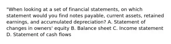 "When looking at a set of financial statements, on which statement would you find notes payable, current assets, retained earnings, and accumulated depreciation? A. Statement of changes in owners' equity B. Balance sheet C. Income statement D. Statement of cash flows