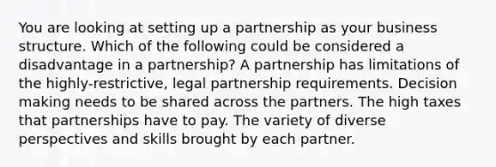 You are looking at setting up a partnership as your business structure. Which of the following could be considered a disadvantage in a partnership? A partnership has limitations of the highly-restrictive, legal partnership requirements. Decision making needs to be shared across the partners. The high taxes that partnerships have to pay. The variety of diverse perspectives and skills brought by each partner.