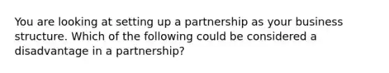 You are looking at setting up a partnership as your business structure. Which of the following could be considered a disadvantage in a partnership?