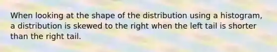 When looking at the shape of the distribution using a histogram, a distribution is skewed to the right when the left tail is shorter than the right tail.