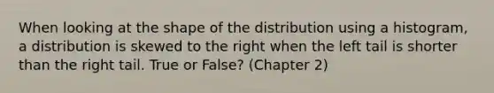 When looking at the shape of the distribution using a histogram, a distribution is skewed to the right when the left tail is shorter than the right tail. True or False? (Chapter 2)