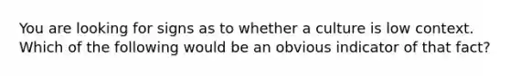 You are looking for signs as to whether a culture is low context. Which of the following would be an obvious indicator of that fact?