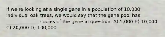 If we're looking at a single gene in a population of 10,000 individual oak trees, we would say that the gene pool has ______________ copies of the gene in question. A) 5,000 B) 10,000 C) 20,000 D) 100,000