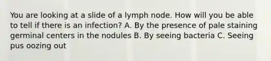 You are looking at a slide of a lymph node. How will you be able to tell if there is an infection? A. By the presence of pale staining germinal centers in the nodules B. By seeing bacteria C. Seeing pus oozing out