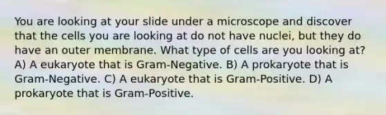 You are looking at your slide under a microscope and discover that the cells you are looking at do not have nuclei, but they do have an outer membrane. What type of cells are you looking at? A) A eukaryote that is Gram-Negative. B) A prokaryote that is Gram-Negative. C) A eukaryote that is Gram-Positive. D) A prokaryote that is Gram-Positive.