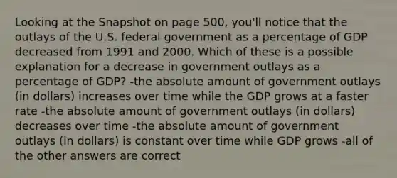 Looking at the Snapshot on page 500, you'll notice that the outlays of the U.S. federal government as a percentage of GDP decreased from 1991 and 2000. Which of these is a possible explanation for a decrease in government outlays as a percentage of GDP? -the absolute amount of government outlays (in dollars) increases over time while the GDP grows at a faster rate -the absolute amount of government outlays (in dollars) decreases over time -the absolute amount of government outlays (in dollars) is constant over time while GDP grows -all of the other answers are correct