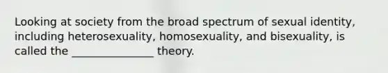 Looking at society from the broad spectrum of sexual identity, including heterosexuality, homosexuality, and bisexuality, is called the _______________ theory.