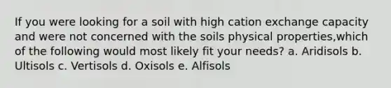 If you were looking for a soil with high cation exchange capacity and were not concerned with the soils physical properties,which of the following would most likely fit your needs? a. Aridisols b. Ultisols c. Vertisols d. Oxisols e. Alfisols