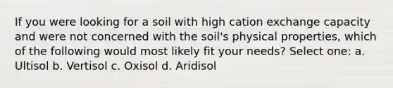 If you were looking for a soil with high cation exchange capacity and were not concerned with the soil's physical properties, which of the following would most likely fit your needs? Select one: a. Ultisol b. Vertisol c. Oxisol d. Aridisol