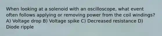 When looking at a solenoid with an oscilloscope, what event often follows applying or removing power from the coil windings? A) Voltage drop B) Voltage spike C) Decreased resistance D) Diode ripple