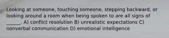 Looking at someone, touching someone, stepping backward, or looking around a room when being spoken to are all signs of ______. A) conflict resolution B) unrealistic expectations C) nonverbal communication D) emotional intelligence