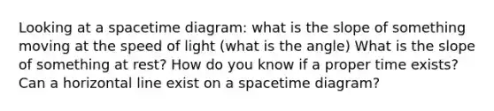 Looking at a spacetime diagram: what is the slope of something moving at the speed of light (what is the angle) What is the slope of something at rest? How do you know if a proper time exists? Can a horizontal line exist on a spacetime diagram?