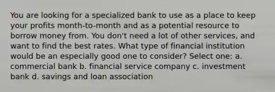 You are looking for a specialized bank to use as a place to keep your profits month-to-month and as a potential resource to borrow money from. You don't need a lot of other services, and want to find the best rates. What type of financial institution would be an especially good one to consider? Select one: a. commercial bank b. financial service company c. investment bank d. savings and loan association