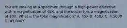 You are looking at a specimen through a high-power objective with a magnification of 45X, and the ocular has a magnification of 10X. What is the total magnification? A. 45X B. 450X C. 4,500X D. 45,000X