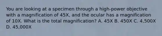 You are looking at a specimen through a high-power objective with a magnification of 45X, and the ocular has a magnification of 10X. What is the total magnification? A. 45X B. 450X C. 4,500X D. 45,000X