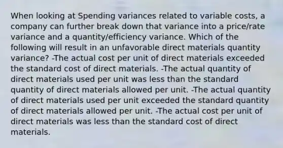 When looking at Spending variances related to variable costs, a company can further break down that variance into a price/rate variance and a quantity/efficiency variance. Which of the following will result in an unfavorable direct materials quantity variance? -The actual cost per unit of direct materials exceeded the standard cost of direct materials. -The actual quantity of direct materials used per unit was less than the standard quantity of direct materials allowed per unit. -The actual quantity of direct materials used per unit exceeded the standard quantity of direct materials allowed per unit. -The actual cost per unit of direct materials was less than the standard cost of direct materials.